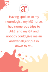 Having spoken to my neurologist, my MS nurse, had numerous trips to A&E  and my GP and nobody could give me an answer all just put in down to MS.