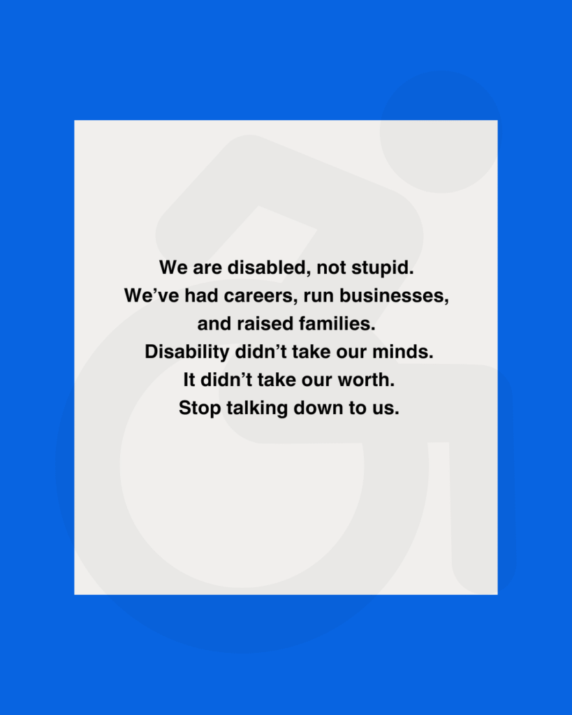 We are disabled — not stupid.We’ve had careers, run businesses, raised families.Disability didn’t take our minds.It didn’t take our worth.Stop talking down to us.